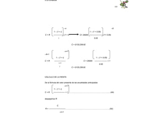 105
0.05 trimestral
–n –6
C= 25000
1 – (1 + i)
C = R ---------------- (1 + i)
i
1 – (1 + 0.05)
--------------------- (1+ 0.05)
0.05
C = $133,236.92
–n+1
–6+1
C = R C = 25000
1 – (1 + i)
------------------
+ 1
i
1 – (1 + 0.05)
-------------------- + 1
0.05
C = $133,236.92
CÁLCULO DE LA RENTA
De la fórmula del valor presente de las anualidades anticipadas:
–n+1
1 – (1 + i)
C = R ------------------ + 1 ……..………………………………………...….........(49)
despejamos R:
C
R = --------------------------..……..……………...………………………………….…..(50)
–n+1
 