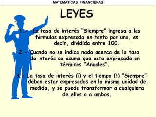 MATEMATICAS FINANCIERAS
LEYES
1.- La tasa de interés “Siempre” ingresa a las
fórmulas expresada en tanto por uno, es
decir, dividida entre 100.
2.- Cuando no se indica nada acerca de la tasa
de interés se asume que esta expresada en
términos “Anuales”.
3.- La tasa de interés (i) y el tiempo (t) “Siempre”
deben estar expresados en la misma unidad de
medida, y se puede transformar a cualquiera
de ellos o a ambos.
 