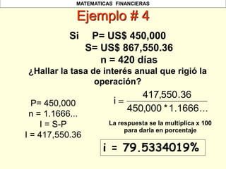MATEMATICAS FINANCIERAS
Ejemplo # 4
Si P= US$ 450,000
S= US$ 867,550.36
n = 420 días
¿Hallar la tasa de interés anual que rigió la
operación?
P= 450,000
n = 1.1666...
I = S-P
I = 417,550.36
i = 79.5334019%
La respuesta se la multiplica x 100
para darla en porcentaje
...
1666
.
1
*
000
,
450
36
.
550
,
417
i 
 