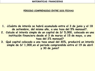 MATEMATICAS FINANCIERAS
PERIODO COMPRENDIDO ENTRE DOS FECHAS
1. ¿Cuánto de interés se habrá acumulado entre el 3 de junio y el 18
de setiembre, del mismo año, a una tasa del 5% mensual?.
2. Calcule el interés simple de un capital de S/ 5,000, colocado en una
institución financiera desde el 3 de marzo al 15 de mayo, a una
tasa del 2% mensual?
3. Qué capital colocado a una tasa anual del 30%, producirá un interés
simple de S/ 1,000,en el periodo comprendido entre el 19 de abril
y 30 de junio?
 