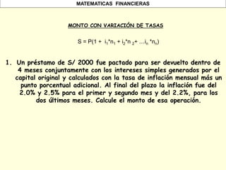 MATEMATICAS FINANCIERAS
MONTO CON VARIACIÓN DE TASAS
1. Un préstamo de S/ 2000 fue pactado para ser devuelto dentro de
4 meses conjuntamente con los intereses simples generados por el
capital original y calculados con la tasa de inflación mensual más un
punto porcentual adicional. Al final del plazo la inflación fue del
2.0% y 2.5% para el primer y segundo mes y del 2.2%, para los
dos últimos meses. Calcule el monto de esa operación.
S = P(1 + i1*n1 + i2*n 2+ …in *nn)
 