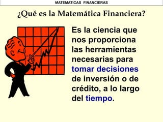 MATEMATICAS FINANCIERAS
Es la ciencia que
nos proporciona
las herramientas
necesarias para
tomar decisiones
de inversión o de
crédito, a lo largo
del tiempo.
¿Qué es la Matemática Financiera?
 
