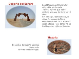 Desierto del Sahara

En el Desierto del Sahara hay
una población llamada
Tidikelt, Algeria, que no ha
recibido una gota de lluvia en 10
años;
Sin embargo, técnicamente, el
sitio más seco de la Tierra
está en los valles de la Antártica
cerca a la isla Ross donde no ha
llovido en dos millones de años.

España
El nombre de España significa,
literalmente,
"la tierra de los conejos".

 