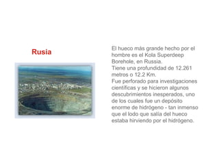 Rusia

El hueco más grande hecho por el
hombre es el Kola Superdeep
Borehole, en Russia.
Tiene una profundidad de 12.261
metros o 12.2 Km.
Fue perforado para investigaciones
científicas y se hicieron algunos
descubrimientos inesperados, uno
de los cuales fue un depósito
enorme de hidrógeno - tan inmenso
que el lodo que salía del hueco
estaba hirviendo por el hidrógeno.

 