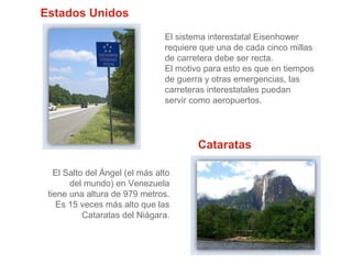 Estados Unidos
El sistema interestatal Eisenhower
requiere que una de cada cinco millas
de carretera debe ser recta.
El motivo para esto es que en tiempos
de guerra y otras emergencias, las
carreteras interestatales puedan
servir como aeropuertos.

Cataratas
El Salto del Ángel (el más alto
del mundo) en Venezuela
tiene una altura de 979 metros.
Es 15 veces más alto que las
Cataratas del Niágara.

 