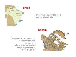 Brasil
Brasil recibió su nombre por la
nuez, no al contrario.

Canadá
Canadá tiene más lagos que
el resto del mundo
combinado.
Canadá es una palabra
indígena que significa
"Pueblo grande"

 