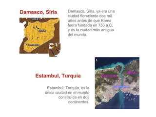 Damasco, Siria

Damasco, Siria, ya era una
ciudad floreciente dos mil
años antes de que Roma
fuera fundada en 753 a.C,
y es la ciudad más antigua
del mundo.

Estambul, Turquía
Estambul, Turquía, es la
única ciudad en el mundo
construída en dos
continentes.

 