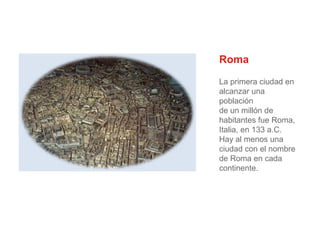 Roma
La primera ciudad en
alcanzar una
población
de un millón de
habitantes fue Roma,
Italia, en 133 a.C.
Hay al menos una
ciudad con el nombre
de Roma en cada
continente.

 
