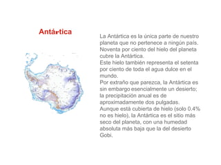 Antártica
La Antártica es la única parte de nuestro
planeta que no pertenece a ningún país.
Noventa por ciento del hielo del planeta
cubre la Antártica.
Este hielo también representa el setenta
por ciento de toda el agua dulce en el
mundo.
Por extraño que parezca, la Antártica es
sin embargo esencialmente un desierto;
la precipitación anual es de
aproximadamente dos pulgadas.
Aunque está cubierta de hielo (solo 0.4%
no es hielo), la Antártica es el sitio más
seco del planeta, con una humedad
absoluta más baja que la del desierto
Gobi.
 