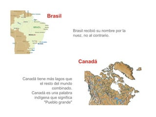Brasil
Brasil recibió su nombre por la
nuez, no al contrario.
Canadá
Canadá tiene más lagos que
el resto del mundo
combinado.
Canadá es una palabra
indígena que significa
"Pueblo grande"
 