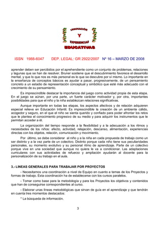 ISSN 1988-6047            DEP. LEGAL: GR 2922/2007 Nº 16 – MARZO DE 2008

aprender deben ser percibidos por el aprehendiente como un conjunto de problemas, relaciones
y lagunas que se han de resolver. Bruner sostiene que el descubrimiento favorece el desarrollo
mental, y que lo que nos es más personal es lo que se descubre por sí mismo. Lo importante en
la enseñanza de conceptos básicos es ayudar a pasar, progresivamente, de un pensamiento
concreto a un estadio de representación conceptual y simbólico que esté más adecuado con el
crecimiento de su pensamiento.
       Es imprescindible destacar la importancia del juego como actividad propia de esta etapa.
En el juego se aúnan, por una parte, un fuerte carácter motivador y, por otra, importantes
posibilidades para que el niño y la niña establezcan relaciones significativas.
      Aunque importante en todas las etapas, los aspectos afectivos y de relación adquieren
especial relieve en Educación Infantil. Es imprescindible la creación de un ambiente cálido,
acogedor y seguro, en el que el niño se sienta querido y confiado para poder afrontar los retos
que le plantea el conocimiento progresivo de su medio y para adquirir los instrumentos que le
permitan acceder a él.
       La organización del tiempo responde a la flexibilidad y a la adecuación a los ritmos y
necesidades de los niños: afecto, actividad, relajación, descanso, alimentación, experiencias
directas con los objetos, relación, comunicación y movimiento.
       Por último, se debe considerar al niño y a la niña en cada propuesta de trabajo como un
ser distinto y a la vez parte de un colectivo. Distinto porque cada niño tiene sus peculiaridades
personales, su momento evolutivo y su personal ritmo de aprendizaje. Parte de un colectivo
porque vive en una sociedad que aunque no quiera le va a condicionar. Las adaptaciones
curriculares con sus actividades de refuerzo y ampliación ayudarán al docente para la
personalización de su trabajo en el aula.


3.- LINEAS GENERALES PARA TRABAJAR POR PROYECTOS
      - Necesitamos una coordinación a nivel de Equipo en cuanto a temas de los Proyectos y
formas de trabajo. Esta coordinación ha de establecerse con los cursos paralelos.
      - Tomar como base para la metodología y para los Proyectos los objetivos y contenidos
que han de conseguirse correspondientes al curso.
      - Elaborar unas líneas metodológicas que sirvan de guía en el aprendizaje y que tendrán
en cuenta tres momentos destacados:
      * La búsqueda de información.


                                              3
 