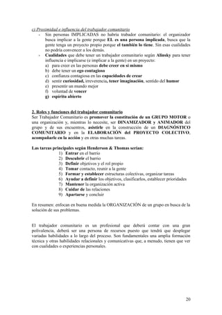 c) Proximidad e influencia del trabajador comunitario
- Sin personas IMPLICADAS no habría trabador comunitario: el organizador
busca implicar a la gente porque EL es una persona implicada, busca que la
gente tenga un proyecto propio porque el también lo tiene. Sin esas cualidades
no podría convencer a los demás.
- Cualidades que debe tener un trabajador comunitario según Alinsky para tener
influencia e implicarse (e implicar a la gente) en un proyecto:
a) para creer en las personas debe creer en sí mismo
b) debe tener un ego contagioso
c) confianza contagiosa en las capacidades de crear
d) sentir curiosidad, irreverencia, tener imaginación, sentido del humor
e) presentir un mundo mejor
f) voluntad de vencer
g) espíritu abierto
2. Roles y funciones del trabajador comunitario
Ser Trabajador Comunitario es promover la constitución de un GRUPO MOTOR o
una organización y, mientras lo necesite, ser DINAMIZADOR y ANIMADOR del
grupo y de sus encuentros, asistirle en la construcción de un DIAGNÓSTICO
COMUNITARIO y en la ELABORACIÓN del PROYECTO COLECTIVO,
acompañarle en la acción y en otras muchas tareas.
Las tareas principales según Henderson & Thomas serían:
1) Entrar en el barrio
2) Descubrir el barrio
3) Definir objetivos y el rol propio
4) Tomar contacto, reunir a la gente
5) Formar y establecer estructuras colectivas, organizar tareas
6) Ayudar a definir los objetivos, clasificarlos, establecer prioridades
7) Mantener la organización activa
8) Cuidar de las relaciones
9) Apartarse y concluir
En resumen: enfocan en buena medida la ORGANIZACIÓN de un grupo en busca de la
solución de sus problemas.
El trabajador comunitario es un profesional que deberá contar con una gran
polivalencia, deberá ser una persona de recursos puesto que tendrá que desplegar
variadas habilidades a lo largo del proceso. Son fundamentales una amplia formación
técnica y otras habilidades relacionales y comunicativas que, a menudo, tienen que ver
con cualidades o experiencias personales.
20
 