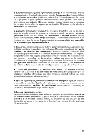 1. Describir la situación general y precisar la naturaleza de los problemas: La primera
tarea consistirá en describir lo descubierto, tanto los factores positivos (potencialidades
y bazas) como los negativos (problemas y obstáculos). Es muy importante dar cuenta
de lo que piensa la gente y para ello conviene hacer uso de las palabras, ideas, frases y
conceptos que usan cada día. El lenguaje muestra a menudo bastante bien la visión que
las personas tienen sobre los aspectos de su situación. El lenguaje revela además la
extensión de los sentimientos.
2. Definición, delimitación y medida de los problemas detectados: Una vez descrita la
situación se debe intentar dar respuesta a preguntas como el porqué se consideran
problemas, cuáles son sus efectos, sus dimensiones, a cuántas personas afectan
directa o indirectamente, cómo influye en sus vidas... Establecer las dimensiones de un
problema no es sólo dar cuenta de datos cuantitativos, sino establecer una evaluación
de la manera en que las personas lo viven.
3. Intentar una explicación: Enunciar factores que creemos contribuyen de manera más
señalada a producir o reproducir esos problemas. Debemos preguntarnos por qué la
realidad es así e intentar dar una respuesta. Establecer hipótesis explicativas sobre
los aspectos que interaccionan en la situación. Si es necesario remontarse a los orígenes,
comprender cómo han surgido, preguntarse sobre los factores de su duración y/o
agravamiento. Identificar las interacciones sociales que dentro de la situación
contribuyen a la marginación. Las problemáticas tienen dos dimensiones: las externas
que queremos abordar (las condiciones de vida o de convivencia) y las deficiencias
de las formas de intervención institucional y profesional en aquellas problemáticas.
4. Precisar las posibilidades de emprender una acción: Las hipótesis realizadas
influirán en la elección de las soluciones. El profesional deberá preguntarse por las
situaciones sociales alternativas (qué otras formas de realidad podrían ser, cómo
acercar lo que queremos a lo que tenemos...)
5. Fijar los objetivos y las prioridades de intervención: Escoger un lugar , un colectivo
o un problema particular. Decidir sobre el trabajo a realizar para establecer nuevas
estructuras colectivas y establecer las prioridades teniendo en cuenta el mandato y los
recursos de la institución de la que formamos parte.
6. Conocer otros espacios sociales
Los análisis de la realidad que puede realizar un trabajador comunitario van más allá de
las demarcaciones geográficas; se puede realizar el conocimiento de un colectivo
específico y su situación (familias pobres, los emigrantes de una zona..etc) de una
institución (un centro cívico, cultural, un hospital..). A veces, se deberán combinar
diversos estudios.
27
 
