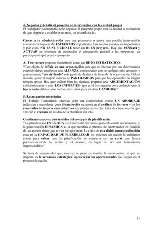 4. Negociar y debatir el proyecto de intervención con la entidad propia
El trabajador comunitario debe negociar el proyecto propio con la entidad o institución
de que depende y establecer un trato, un acuerdo tácito.
Ganar a tu administración para que promueva o apoye una posible intervención
comunitaria requiere de ESFUERZOS importantes. Los recelos pueden ser importantes
y por ellos, NO ES SUFICIENTE tener un BUEN proyecto. Hay que PENSAR y
ACTUAR en términos de adaptación o adecuación gradual a las propuestas da
participación que prevé el proyecto.
A. Twelvetrees propone planteárselo como un RETO ESTRATÉGICO:
“Con objeto de influir en una organización para que se interese por una determinada
cuestión debes establecer una ALIANZA, comenzando con tus colegas más cercanos y
gradualmente “convirtiendo” más gente de dentro y de fuera de la organización. Debes
intentar ganar el mayor número de PARTIDARIOS para que tus oponentes no tengan
ningún apoyo. Hay que utilizar bien las tácticas, preparar una ARGUMENTACIÓN
cuidadosamente y usar LOS INFORMES (que es el instrumento por excelencia que la
burocracia utiliza como medio, entre otros para efectuar CAMBIOS)”
5. La actuación estratégica
El Trabajo Comunitario efectivo debe ser comprendido como UN ABORDAJE
inductivo y ascendente cuya dinamización se apoya en el análisis de los retos y de los
resultados de los procesos colectivos que ponen en marcha. Esta idea tiene mucho que
ver con el rechazo de la idea de la planificación total.
Cembranos propone dos sentidos del concepto de planificación:
“La planificación ESTÁTICA es el marco de referencia global diseñado inicialmente, y
la planificación DINÁMICA es la que rectifica el proceso de intervención en función
de los nuevos datos que se van incorporando. La clave de esta doble conceptualización
está en la CAPACIDAD DE FLEXIBILIZAR los procesos de acción lo suficiente
como para evitar que la planificación se convierta en un corsé que limita
permanentemente la acción y el avance, en lugar de ser una herramienta
imprescindible.”
Se trata de comprender que, una vez se pone en marcha la intervención, lo que se
impone, es la actuación estratégica: aprovechar las oportunidades que surgen en el
proceso de acción.
31
 