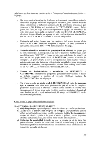¿Qué aspectos debe tomar en consideración el Trabajador Comunitario para fortalecer
al grupo?
- Dar importancia a la realización de algunas actividades de contenidos relacional-
emocional: el grupo necesitará de proyectos racionales, pero también necesita
ideas, sentimientos y tradiciones comunes..etc. Es útil utilizar actividades que
fomenten la COHESIÓN y el sentimiento de PERTENENCIA: comer y beber
juntos, una fiesta, un viaje, actividades deportivas en equipo...La importancia de
estas actividades nunca debe ser menospreciada. Los RITMOS DE TRABAJO,
al mismo tiempo, deberán ser acordes, no sólo con los objetivos, sino también
con los DESEOS y CARACTERÍSTICAS de sus componentes.
- Pedagogía del éxito: buscar que las acciones del grupo tengan algún
BENEFICIO o RECOMPENSA temprana y tangible. Un éxito contribuirá a
reforzar las sensaciones POSITIVAS de los miembros del grupo.
- Potenciar el carácter abierto de los grupos (carácter público): los grupos que
no son permeables a la incorporación de nuevos miembros pueden llegar a ser
percibidos como “SECTAS” o “grupo cerrado que anda liando las cosas”. La
cerrazón de un grupo puede llevar al DESÁNIMO (“somos lo cuatro de
siempre”). Un grupo abierto a nuevas incorporaciones tiene muchas ventajas:
cuántos más sean más fácilmente podrán iniciar actividades, tomar conciencia
certera de los problemas, ser representativo, obtener financiación y beneficiarse
de un POTENCIAL de habilidades y recursos HUMANOS.
- Proceso de desdoblamiento y articulación en SUBGRUPOS y
COMISIONES: será la manera que permita que cada miembro domine el medio
de trabajo colectivo y también el proyecto GLOBAL mediante la
INTERCONEXIÓN de los subgrupos.
- Un grupo necesita un cierto nivel de HOMGENEIDAD entre las personas
que lo forman: ésta viene dada generalmente por el hecho de compartir
problemas, necesidades e intereses. También serán tomados en cuenta otros
factores como el tipo de actor social (político, técnico o ciudadano), la edad, el
sexo, la clase social, el nivel socio-cultural...El trabajo en SUBGRUPOS puede
resolver heterogeneidades.
Cómo ayudar al grupo en los momentos iniciales:
1) ASISTIENDO A LAS REUNIONES DE GRUPO
a) Objetivo principal: ayudar al grupo a tomar decisiones y a confiar en sí mismo
b) Ayudar a que la conversación progrese sin cortapisas (prever ante una reunión
difícil qué dificultades surgirán y posibles tácticas) y facilitar los intercambios:
romper el silencio, ayudar a la gente a tomar la palabra, lanzar preguntas
abiertas, realizar una pausa, una broma, poner límites a los miembros...
c) Estimular la creatividad tratando de que la mirada se dirija hacia las
potencialidades (técnicas de creatividad como el brainstroming..) y asegurar
momentos agradables durante el curso de las reuniones: existe una necesidad de
interacción que debe satisfacerse
38
 
