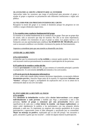 10) AYUDANDO AL GRUPO A PRESENTARSE AL EXTERIOR
Aprovechar todas las ocasiones que tenga el profesional para presentar al grupo y
ayudar al grupo a organizar su presentación ante diferentes instituciones o algún acto
público.
11) VELANDO POR LOS PROCESOS INTERNOS DEL GRUPO
Recuperar la moral del grupo si se instala el desánimo porque los progresos no son
visibles o surgen obstáculos imprevistos.
2. La reunión como conducta fundamental del grupo
La reunión es la unidad fundamental de la conducta de un grupo. Para que un grupo deje
de existir, sólo es necesario que deje de reunirse. Por ello es de suma importancia,
cuidar la calidad e los momentos en que el grupo se reúne. Los grupos nuevos o en
formación son una oportunidad para establecer los HÁBITOS DE TRABAJO, para lo
cual es necesario establecer con claridad e insistencia las pautas de funcionamiento.
Aspectos a considerar para que una reunión se desarrolle con éxito:
ANTES DE LA REUNIÓN
a) La convocatoria
Comprobar que la comunicación se ha recibido y conocer quién acudirá. En ocasiones
será necesario motivar personalmente la asistencia o participación de las personas.
b) El guión de la reunión u orden del día
Conocer previamente el orden del día, ya que enmarca el contenido principal y permite
su preparación. Es conveniente enviarlo previamente a los convocantes.
c) El envío previo de documentos informativos
A veces, sobre todo cuando deben tomarse decisiones importantes, es necesario elaborar
documentos previos y hacerlos llegar antes de la reunión. Es importante informar con
“técnica”: entregar el papel y acompañarlo de explicación oral. (si no se entera de la
información dada no nos sirve de nada)
EL ENCUADRE DE LA REUNIÓN AL INICIO
a) La acogida:
Para disminuir la intimidación resultan útiles ciertas intervenciones como acoger
individualmente a cada persona a medida que llega y presentarla a una o dos
personas, incitar al grupo a comenzar por una presentación (breve pero
significativa) de cada uno y evitar iniciar la reunión con largas explicaciones: es
mejor ceder rápidamente la palabra a los participantes con una pregunta abierta
planteada a cada uno. Es importante no empezar una reunión quejándose de la poca
participación y apareciendo como el líder abnegado y sacrificado por su comunidad.
Mejor un mensaje en positivo, explicando que se está allí porque “me encuentro a
gusto, encuentro a gente que me escucha”...vender de alguna manera la participación.
40
 