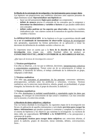 b) Diseño de la estrategia de investigación y los instrumentos para recoger datos
Las hipótesis son proposiciones que establecen relaciones entre aspectos presentes de
algún fenómeno social. Operacionalizar una hipótesis es:
- hacer uso del pensamiento lógico para analizar sus componentes
- definir de manera precisa el contenido de los conceptos que la componen y
determinar las dimensiones y variables o factores en que pueden subdividirse
esos conceptos
- definir cuáles podrían ser los aspectos que observados, descritos o medidos
(indicadores) que van a darnos cuenta de la naturaleza de aquellas dimensiones,
variables o factores
La OPERACIONALIZACIÓN de las hipótesis es lo que va permitirnos decidir cuál
va a ser el combinado de instrumentos de observación (técnicas de investigación)
más apropiados, argumentar las formas particulares de su aplicación y tomar las
decisiones de delimitación de unidades sociales a observar..etc.
Es importante tener en cuenta que a la hora de la elección de las técnicas de
investigación éstas tengan una doble finalidad: deben de producir un
CONOCIMIENTO ÚTIL y DEBEN CONTRIBUIR AL DESARROLLO SOCIAL.
¿Qué tipos de técnicas de investigación conoces?
1) Técnicas participativas
Con ellas se observan , a la vez que se elaboran, decisiones, interpretaciones colectivas
y conocimientos cooperativos. Tienen como eje de su estructuración el trabajo en
asamblea, el desarrollo de talleres, el trabajo combinado de la elaboración en grupo,
subgrupos e individual.
2) Técnicas cualitativas
Con ellas nos acercamos al pensamiento de las personas: conocemos opiniones,
preocupaciones, actitudes antes los problemas y soluciones, vivencias.. Técnicas
cualitativas son la entrevista (semi-directiva, abierta, grupal, en profundidad), el grupo
triangular, las historias de vida, el grupo de discusión, la audición..)
3) Técnicas cuantitativas
Con ellas distribuimos la realidad cuantificándola y separándola según los datos que
tenemos. Se consigue un conocimiento de tipo censal o estadístico. Las mas conocidas
son la encuesta y la entrevista cerrada.
c) Recolecta de datos subjetivos y objetivos
Una vez hemos diseñado la investigación, las siguientes etapas de la investigación nos
llevan a la aplicación de aquellos instrumentos y actividades previstos para recoger las
datos e informaciones que pueden ayudarnos a contrastar y completar las hipótesis (o
el sistema de hipótesis) y los objetivos que sustentan la investigación. La recolecta de
datos debe ser especialmente SENSIBLE a lo SUBJETIVO, a las percepciones y
opiniones de la gente.
Las principales técnicas para recoger datos subjetivos son: entrevistas abiertas, el
panel, la audición, grupos de discusión, mesas redondas, debates, conversaciones,
foros...
53
 