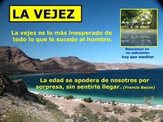 LA VEJEZ   La vejez es lo más inesperado de  todo lo que le sucede al hombre. La edad se apodera de nosotros por  sorpresa, sin sentirla llegar.   (Francis Bacon) Descansar no  es suficiente: hay que meditar 
