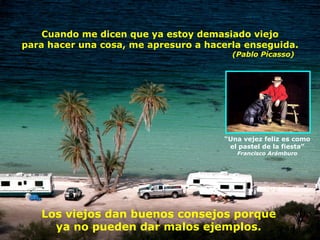 Cuando me dicen que ya estoy demasiado viejo para hacer una cosa, me apresuro a hacerla enseguida.   (Pablo Picasso) “ Una vejez feliz es como el pastel de la fiesta” Francisco Arámburo Los viejos dan buenos consejos porque ya no pueden dar malos ejemplos. 