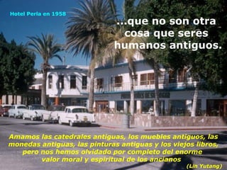 Amamos las catedrales antiguas, los muebles antiguos, las monedas antiguas, las pinturas antiguas y los viejos libros, pero nos hemos olvidado por completo del enorme  valor moral y espiritual de los ancianos  (Lin Yutang) ...que no son otra  cosa que seres  humanos antiguos. Hotel Perla en 1958 