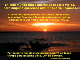 Cuanto más envejecemos más necesitamos estar  ocupados. Es preferible morir antes que arrastrar ociosamente una vejez insípida y vacía.  (Voltaire) Por mi parte han de disculparme, pero yo no tengo tiempo para hacerme viejo. Con su permiso.    (Francisco Arámburo )  En este mundo todos queremos llegar a viejos,  pero ninguno queremos admitir que ya llegamos. 