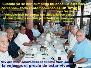 Viéndolo bien no somos tan viejos, lo que pasa  es que tenemos muchas juventudes acumuladas.   Francisco Arámburo Hay que estar agradecidos de nuestra edad, pues la vejez es el precio de estar vivos Cuando ya se han cumplido 80 años  — o estamos cercanos —  todo contemporáneo es  un amigo.     (Igor Stravinsky) 