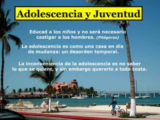 Adolescencia y Juventud La adolescencia es como una casa en día  de mudanza: un desorden temporal. La inconveniencia de la adolescencia es no saber lo que se quiere, y sin embargo quererlo a toda costa. Educad a los niños y no será necesario castigar a los hombres.   (Pitágoras) 