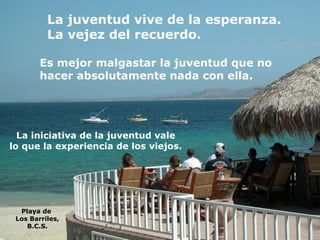 La juventud vive de la esperanza. La vejez del recuerdo. Es mejor malgastar la juventud que no  hacer absolutamente nada con ella. La iniciativa de la juventud vale lo que la experiencia de los viejos. Playa de  Los Barriles, B.C.S. 