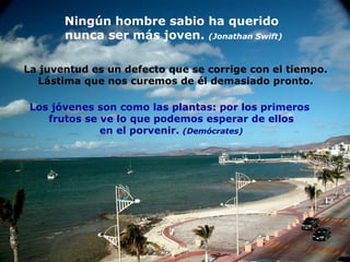 Ningún hombre sabio ha querido  nunca ser más joven.  (Jonathan Swift) La juventud es un defecto que se corrige con el tiempo. Lástima que nos curemos de él demasiado pronto. Los jóvenes son como las plantas: por los primeros  frutos se ve lo que podemos esperar de ellos en el porvenir.  (Demócrates) 