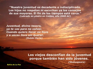 “ Nuestra juventud es decadente e indisciplinada. Los hijos no respetan ni escuchan ya los consejos  de sus mayores. El fin de los tiempos está cerca.” (Labrado en piedra en Caldeo, año 2000 AC) Juventud, divino tesoro, ya te vas para no volver. Cuando quiero llorar no lloro y a veces lloro sin querer.   (Rubén Darío)  Los viejos desconfían de la juventud porque también han sido jóvenes.  (Skakespeare) Bahía de La Paz 
