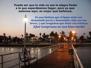 Puede ser que la vida no sea la alegre fiesta a la que esperábamos llegar, pero ya que  estamos aquí, es mejor que bailemos. Es una lástima que el lapso entre ser  demasiado joven y demasiado viejo sea tan  breve, y que tengamos que decir con tristeza: ¡Qué temprano se nos hizo tarde! 