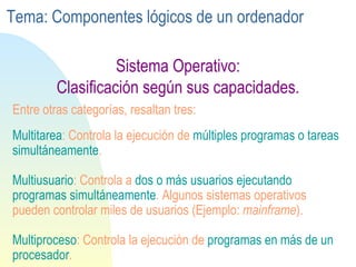 Sistema Operativo: Clasificación según sus capacidades. Multitarea : Controla la ejecución de  múltiples programas o tareas simultáneamente . Multiusuario : Controla a  dos o más usuarios ejecutando programas simultáneamente . Algunos sistemas operativos pueden controlar miles de usuarios (Ejemplo:  mainframe ). Multiproceso : Controla la ejecución de  programas en más de un procesador . Entre otras categorías, resaltan tres: Tema: Componentes lógicos de un ordenador 