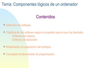 Definición de software. Clasificación del software según el propósito para el que fue diseñado. Software de sistema. Software de aplicación. Modalidades de adquisición del software. Conceptos fundamentales de programación. Contenidos Tema: Componentes lógicos de un ordenador 
