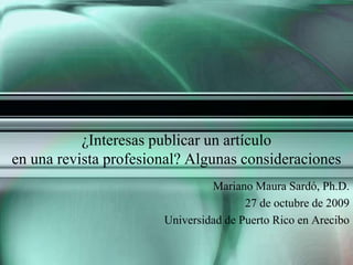¿Interesas publicar un artículo en una revista profesional? Algunas consideraciones Mariano Maura Sardó, Ph.D. 27 de octubre de 2009 Universidad de Puerto Rico en Arecibo 