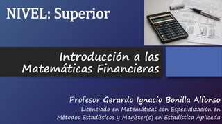 Introducción a las
Matemáticas Financieras
Profesor Gerardo Ignacio Bonilla Alfonso
Licenciado en Matemáticas con Especialización en
Métodos Estadísticos y Magíster(c) en Estadística Aplicada
NIVEL: Superior
 