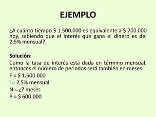 EJEMPLO
¿A cuánto tiempo $ 1.500.000 es equivalente a $ 700.000
hoy, sabiendo que el interés que gana el dinero es del
2.5% mensual?.
Solución:
Como la tasa de interés está dada en término mensual,
entonces el número de periodos será también en meses.
F = $ 1.500.000
i = 2,5% mensual
N = ¿? meses
P = $ 600.000
 