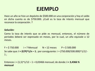 EJEMPLO
Hace un año se hizo un depósito de $500.000 en una corporación y hoy el saldo
en dicha cuenta es de $750.000. ¿Cuál es la tasa de interés mensual que
reconoce la corporación. ?
Solución:
Como la tasa de interés que se pide es mensual, entonces, el número de
periodos deberá ser expresado en meses, por lo cual, un año equivale a 12
meses.
F = $ 750.000 i = ? Mensual N = 12 meses P = $ 500.000
Se sabe que: i = (F/P)^1/n – 1 ; por consiguiente: i = (750.000/500.000)^1/12 -
1 ;
Entonces i = (1,5)^1/12 – 1 = 0,03466 mensual; de donde: i = 3,4366 %
mensual
 