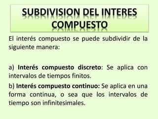 .
El interés compuesto se puede subdividir de la
siguiente manera:
a) Interés compuesto discreto: Se aplica con
intervalos de tiempos finitos.
b) Interés compuesto continuo: Se aplica en una
forma continua, o sea que los intervalos de
tiempo son infinitesimales.
 