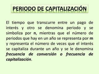El tiempo que transcurre entre un pago de
interés y otro se denomina periodo y se
simboliza por n, mientras que el número de
periodos que hay en un año se representa por m
y representa el número de veces que el interés
se capitaliza durante un año y se le denomina
frecuencia de conversión o frecuencia de
capitalización.
 