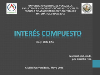 UNIVERSIDAD CENTRAL DE VENEZUELA
FACULTAD DE CIENCIAS ECONÓMICAS Y SOCIALES
ESCUELA DE ADMINISTRACIÓN Y CONTADURÍA
MATEMÁTICA FINANCIERA
Ciudad Universitaria, Mayo 2015
Blog: Mate EAC
Material elaborado
por Cariolis Roa
 