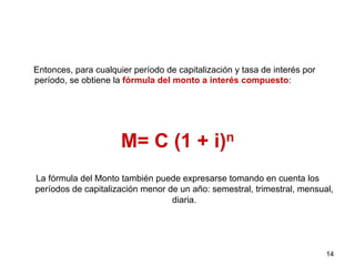 Entonces, para cualquier período de capitalización y tasa de interés por
período, se obtiene la fórmula del monto a interés compuesto:
M= C (1 + i)n
La fórmula del Monto también puede expresarse tomando en cuenta los
períodos de capitalización menor de un año: semestral, trimestral, mensual,
diaria.
14
 