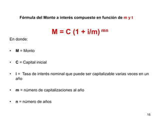 Fórmula del Monto a interés compuesto en función de m y t
M = C (1 + i/m) mn
En donde:
•  M = Monto
•  C = Capital inicial
•  i = Tasa de interés nominal que puede ser capitalizable varias veces en un
año
•  m = número de capitalizaciones al año
•  n = número de años
16
 