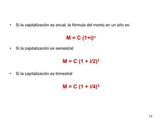•  Si la capitalización es anual, la fórmula del monto en un año es:
M = C (1+i)n
•  Si la capitalización es semestral
M = C (1 + i/2)2
•  Si la capitalización es trimestral
M = C (1 + i/4)4
17
 
