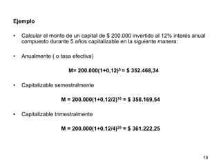 Ejemplo
•  Calcular el monto de un capital de $ 200.000 invertido al 12% interés anual
compuesto durante 5 años capitalizable en la siguiente manera:
•  Anualmente ( o tasa efectiva)
M= 200.000(1+0,12)5 = $ 352.468,34
•  Capitalizable semestralmente
M = 200.000(1+0,12/2)10 = $ 358.169,54
•  Capitalizable trimestralmente
M = 200.000(1+0,12/4)20 = $ 361.222,25
19
 
