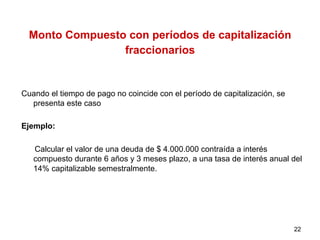 Monto Compuesto con períodos de capitalización
fraccionarios
Cuando el tiempo de pago no coincide con el período de capitalización, se
presenta este caso
Ejemplo:
Calcular el valor de una deuda de $ 4.000.000 contraída a interés
compuesto durante 6 años y 3 meses plazo, a una tasa de interés anual del
14% capitalizable semestralmente.
22
 