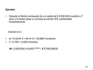 Ejemplo:
•  Calcular el Monto compuesto de un capital de $ 2.000.000 invertido a 7
años y 8 meses plazo a una tasa anual del 18% capitalizable
trimestralmente
Calculo n e i
•  n= 7(12)+8/ 3 = 84+8 /3 = 30,6667 trimestres
•  i = 0,18/4 = 0,045 trimestral
M= 2.000.000(1+0,045)30,6667= $ 7.713.714,13
24
 