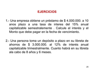 EJERCICIOS
1.- Una empresa obtiene un préstamo de $ 4.000.000. a 10
anos plazo a una tasa de interes del 15% anual
capitalizable semestralemente . Calcule el interés y el
Monto que debe pagar en la fecha de vencimiento.
2.- Una persona toma un depósito a plazo en su libreta de
ahorros de $ 3.000.000. al 12% de interés anual
capitalizable trimestralmente. Cuanto habrá en su libreta
ala cabo de 8 años y 6 meses.
25
 