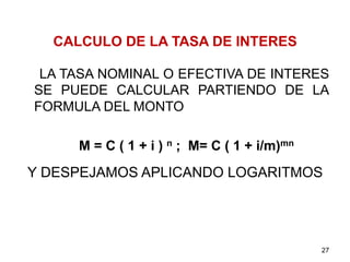 CALCULO DE LA TASA DE INTERES
LA TASA NOMINAL O EFECTIVA DE INTERES
SE PUEDE CALCULAR PARTIENDO DE LA
FORMULA DEL MONTO
M = C ( 1 + i ) n ; M= C ( 1 + i/m)mn
Y DESPEJAMOS APLICANDO LOGARITMOS
27
 