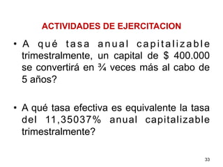 ACTIVIDADES DE EJERCITACION
•  A q u é t a s a a n u a l c a p i t a l i z a b l e
trimestralmente, un capital de $ 400.000
se convertirá en ¾ veces más al cabo de
5 años?
•  A qué tasa efectiva es equivalente la tasa
del 11,35037% anual capitalizable
trimestralmente?
33
 