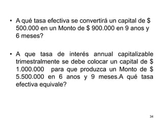 •  A qué tasa efectiva se convertirá un capital de $
500.000 en un Monto de $ 900.000 en 9 anos y
6 meses?
•  A que tasa de interés annual capitalizable
trimestralmente se debe colocar un capital de $
1.000.000 para que produzca un Monto de $
5.500.000 en 6 anos y 9 meses.A qué tasa
efectiva equivale?
34
 